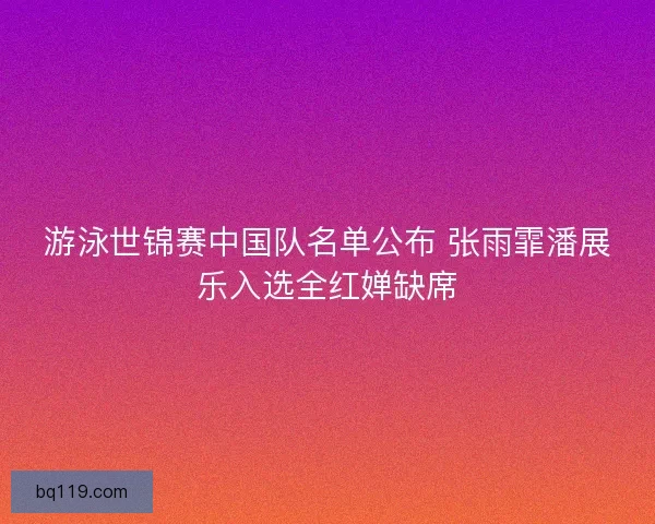 游泳世锦赛中国队名单公布 张雨霏潘展乐入选全红婵缺席