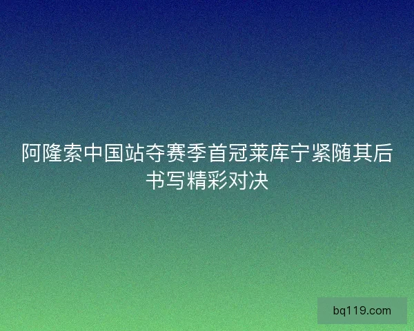阿隆索中国站夺赛季首冠莱库宁紧随其后书写精彩对决