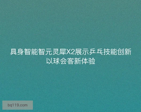 具身智能智元灵犀X2展示乒乓技能创新以球会客新体验