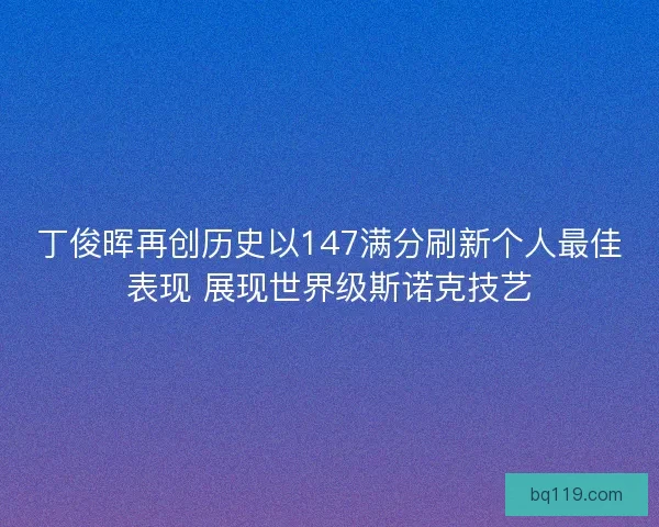 丁俊晖再创历史以147满分刷新个人最佳表现 展现世界级斯诺克技艺