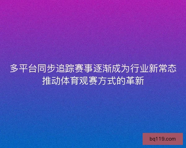 多平台同步追踪赛事逐渐成为行业新常态推动体育观赛方式的革新