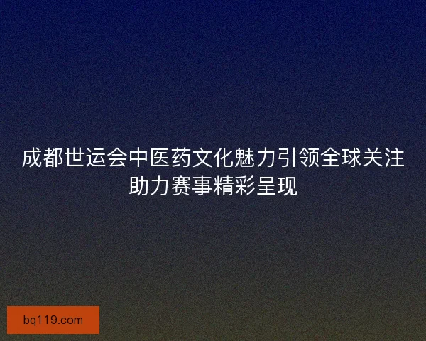 成都世运会中医药文化魅力引领全球关注助力赛事精彩呈现